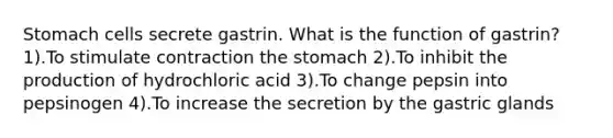 Stomach cells secrete gastrin. What is the function of gastrin? 1).To stimulate contraction the stomach 2).To inhibit the production of hydrochloric acid 3).To change pepsin into pepsinogen 4).To increase the secretion by the gastric glands