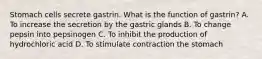 Stomach cells secrete gastrin. What is the function of gastrin? A. To increase the secretion by the gastric glands B. To change pepsin into pepsinogen C. To inhibit the production of hydrochloric acid D. To stimulate contraction the stomach