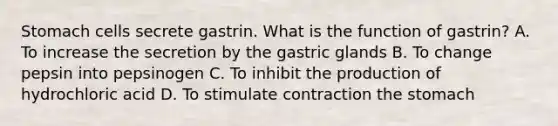 Stomach cells secrete gastrin. What is the function of gastrin? A. To increase the secretion by the gastric glands B. To change pepsin into pepsinogen C. To inhibit the production of hydrochloric acid D. To stimulate contraction <a href='https://www.questionai.com/knowledge/kLccSGjkt8-the-stomach' class='anchor-knowledge'>the stomach</a>