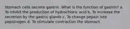 Stomach cells secrete gastrin. What is the function of gastrin? a. To inhibit the production of hydrochloric acid b. To increase the secretion by the gastric glands c. To change pepsin into pepsinogen d. To stimulate contraction the stomach