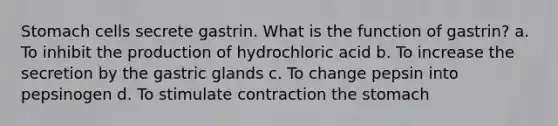 Stomach cells secrete gastrin. What is the function of gastrin? a. To inhibit the production of hydrochloric acid b. To increase the secretion by the gastric glands c. To change pepsin into pepsinogen d. To stimulate contraction the stomach