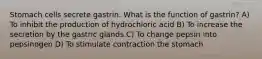 Stomach cells secrete gastrin. What is the function of gastrin? A) To inhibit the production of hydrochloric acid B) To increase the secretion by the gastric glands C) To change pepsin into pepsinogen D) To stimulate contraction the stomach