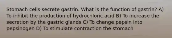 Stomach cells secrete gastrin. What is the function of gastrin? A) To inhibit the production of hydrochloric acid B) To increase the secretion by the gastric glands C) To change pepsin into pepsinogen D) To stimulate contraction the stomach