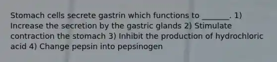 Stomach cells secrete gastrin which functions to _______. 1) Increase the secretion by the gastric glands 2) Stimulate contraction the stomach 3) Inhibit the production of hydrochloric acid 4) Change pepsin into pepsinogen