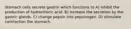 Stomach cells secrete gastrin which functions to A) inhibit the production of hydrochloric acid. B) increase the secretion by the gastric glands. C) change pepsin into pepsinogen. D) stimulate contraction the stomach.