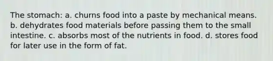 The stomach: a. churns food into a paste by mechanical means. b. dehydrates food materials before passing them to the small intestine. c. absorbs most of the nutrients in food. d. stores food for later use in the form of fat.