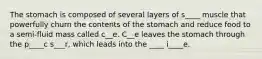 The stomach is composed of several layers of s____ muscle that powerfully churn the contents of the stomach and reduce food to a semi-fluid mass called c__e. C__e leaves the stomach through the p____c s___r, which leads into the ____ i____e.