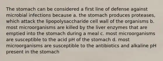 The stomach can be considered a first line of defense against microbial infections because a. the stomach produces proteases, which attack the lipopolysaccharide cell wall of the organisms b. most microorganisms are killed by the liver enzymes that are emptied into the stomach during a meal c. most microorganisms are susceptible to the acid pH of the stomach d. most microorganisms are susceptible to the antibiotics and alkaline pH present in the stomach