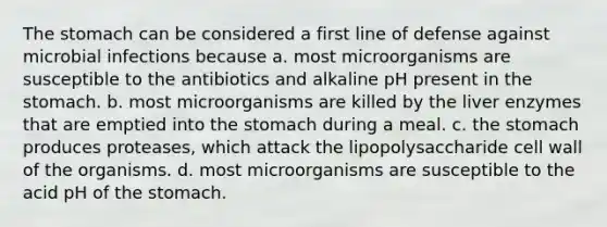 The stomach can be considered a first line of defense against microbial infections because a. most microorganisms are susceptible to the antibiotics and alkaline pH present in the stomach. b. most microorganisms are killed by the liver enzymes that are emptied into the stomach during a meal. c. the stomach produces proteases, which attack the lipopolysaccharide cell wall of the organisms. d. most microorganisms are susceptible to the acid pH of the stomach.