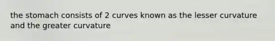 the stomach consists of 2 curves known as the lesser curvature and the greater curvature