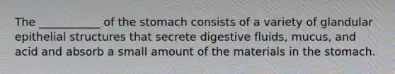 The ___________ of the stomach consists of a variety of glandular epithelial structures that secrete digestive fluids, mucus, and acid and absorb a small amount of the materials in the stomach.