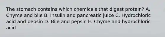 The stomach contains which chemicals that digest protein? A. Chyme and bile B. Insulin and pancreatic juice C. Hydrochloric acid and pepsin D. Bile and pepsin E. Chyme and hydrochloric acid