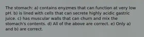 The stomach: a) contains enyzmes that can function at very low pH. b) is lined with cells that can secrete highly acidic gastric juice. c) has muscular walls that can churn and mix the stomach's contents. d) All of the above are correct. e) Only a) and b) are correct.