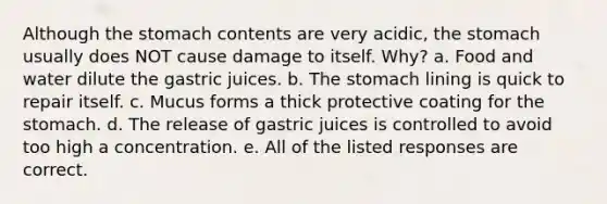 Although <a href='https://www.questionai.com/knowledge/kLccSGjkt8-the-stomach' class='anchor-knowledge'>the stomach</a> contents are very acidic, the stomach usually does NOT cause damage to itself. Why? a. Food and water dilute the gastric juices. b. The stomach lining is quick to repair itself. c. Mucus forms a thick protective coating for the stomach. d. The release of gastric juices is controlled to avoid too high a concentration. e. All of the listed responses are correct.