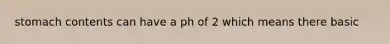 stomach contents can have a ph of 2 which means there basic