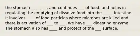 the stomach __ __, __, and continues ___ of food, and helps in regulating the emptying of dissolve food into the _____ intestine. It involves ____ of food particles where microbes are killed and there is activation of ___ to ___. We have ___ digesting enzyme. The stomach also has ____ and protect of the ___ surface.