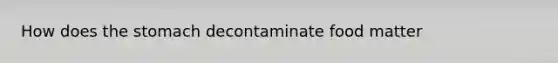 How does the stomach decontaminate food matter