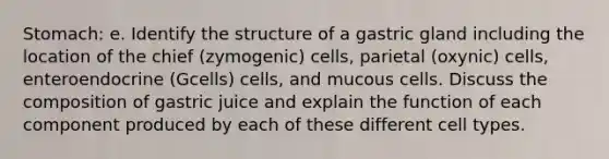 Stomach: e. Identify the structure of a gastric gland including the location of the chief (zymogenic) cells, parietal (oxynic) cells, enteroendocrine (Gcells) cells, and mucous cells. Discuss the composition of gastric juice and explain the function of each component produced by each of these different cell types.