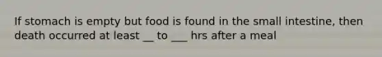 If stomach is empty but food is found in <a href='https://www.questionai.com/knowledge/kt623fh5xn-the-small-intestine' class='anchor-knowledge'>the small intestine</a>, then death occurred at least __ to ___ hrs after a meal