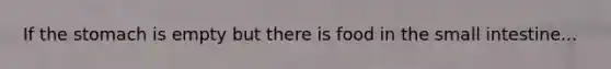 If the stomach is empty but there is food in the small intestine...