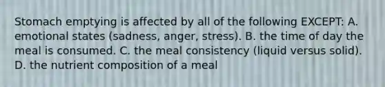 Stomach emptying is affected by all of the following EXCEPT: A. emotional states (sadness, anger, stress). B. the time of day the meal is consumed. C. the meal consistency (liquid versus solid). D. the nutrient composition of a meal