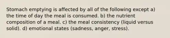 Stomach emptying is affected by all of the following except a) the time of day the meal is consumed. b) the nutrient composition of a meal. c) the meal consistency (liquid versus solid). d) emotional states (sadness, anger, stress).