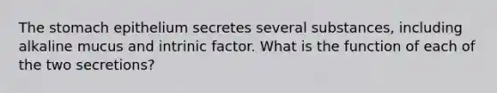 The stomach epithelium secretes several substances, including alkaline mucus and intrinic factor. What is the function of each of the two secretions?