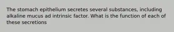 The stomach epithelium secretes several substances, including alkaline mucus ad intrinsic factor. What is the function of each of these secretions