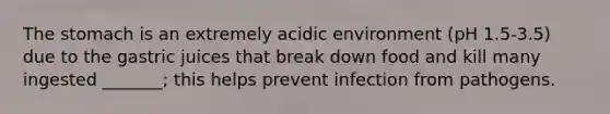 The stomach is an extremely acidic environment (pH 1.5-3.5) due to the gastric juices that break down food and kill many ingested _______; this helps prevent infection from pathogens.