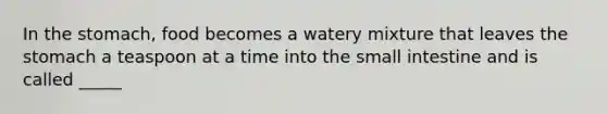 In the stomach, food becomes a watery mixture that leaves the stomach a teaspoon at a time into the small intestine and is called _____