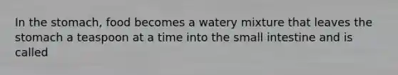 In the stomach, food becomes a watery mixture that leaves the stomach a teaspoon at a time into the small intestine and is called