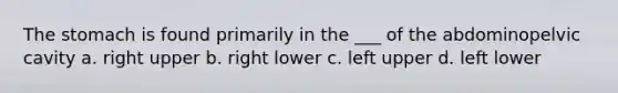 The stomach is found primarily in the ___ of the abdominopelvic cavity a. right upper b. right lower c. left upper d. left lower