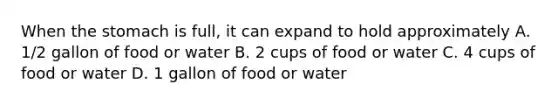 When the stomach is full, it can expand to hold approximately A. 1/2 gallon of food or water B. 2 cups of food or water C. 4 cups of food or water D. 1 gallon of food or water