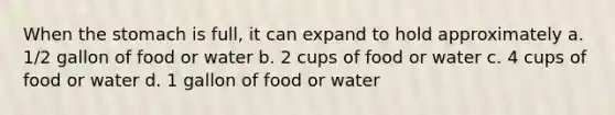 When the stomach is full, it can expand to hold approximately a. 1/2 gallon of food or water b. 2 cups of food or water c. 4 cups of food or water d. 1 gallon of food or water