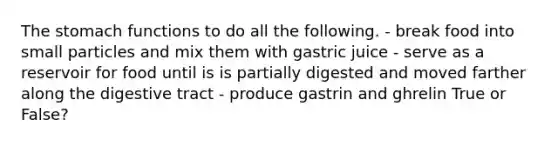 The stomach functions to do all the following. - break food into small particles and mix them with gastric juice - serve as a reservoir for food until is is partially digested and moved farther along the digestive tract - produce gastrin and ghrelin True or False?