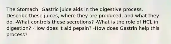 The Stomach -Gastric juice aids in the digestive process. Describe these juices, where they are produced, and what they do. -What controls these secretions? -What is the role of HCL in digestion? -How does it aid pepsin? -How does Gastrin help this process?