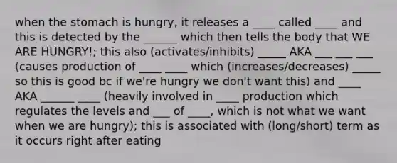 when the stomach is hungry, it releases a ____ called ____ and this is detected by the ______ which then tells the body that WE ARE HUNGRY!; this also (activates/inhibits) _____ AKA ___ ___ ___ (causes production of ____ ____ which (increases/decreases) _____ so this is good bc if we're hungry we don't want this) and ____ AKA ______ ____ (heavily involved in ____ production which regulates the levels and ___ of ____, which is not what we want when we are hungry); this is associated with (long/short) term as it occurs right after eating