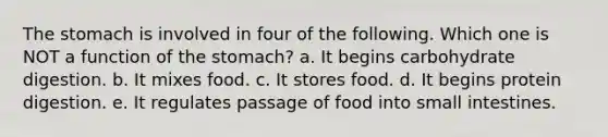 The stomach is involved in four of the following. Which one is NOT a function of the stomach? a. It begins carbohydrate digestion. b. It mixes food. c. It stores food. d. It begins protein digestion. e. It regulates passage of food into small intestines.