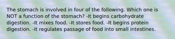 The stomach is involved in four of the following. Which one is NOT a function of the stomach?​ -​It begins carbohydrate digestion. -​It mixes food. -It stores food. -​It begins protein digestion. -​It regulates passage of food into small intestines.