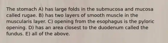 The stomach A) has large folds in the submucosa and mucosa called rugae. B) has two layers of smooth muscle in the muscularis layer. C) opening from the esophagus is the pyloric opening. D) has an area closest to the duodenum called the fundus. E) all of the above.