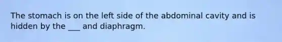 The stomach is on the left side of the abdominal cavity and is hidden by the ___ and diaphragm.