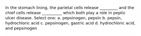 In the stomach lining, the parietal cells release _________ and the chief cells release __________ which both play a role in peptic ulcer disease. Select one: a. pepsinogen, pepsin b. pepsin, hydrochloric acid c. pepsinogen, gastric acid d. hydrochloric acid, and pepsinogen