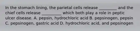 In the stomach lining, the parietal cells release _________ and the chief cells release __________ which both play a role in peptic ulcer disease. A. pepsin, hydrochloric acid B. pepsinogen, pepsin C. pepsinogen, gastric acid D. hydrochloric acid, and pepsinogen