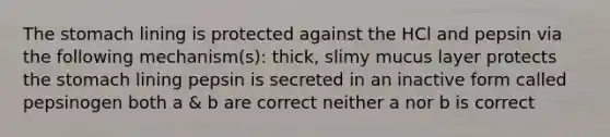 <a href='https://www.questionai.com/knowledge/kLccSGjkt8-the-stomach' class='anchor-knowledge'>the stomach</a> lining is protected against the HCl and pepsin via the following mechanism(s): thick, slimy mucus layer protects the stomach lining pepsin is secreted in an inactive form called pepsinogen both a & b are correct neither a nor b is correct