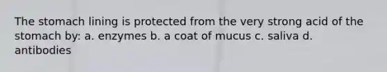 The stomach lining is protected from the very strong acid of the stomach by: a. enzymes b. a coat of mucus c. saliva d. antibodies