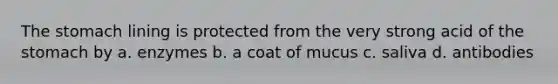 The stomach lining is protected from the very strong acid of the stomach by a. enzymes b. a coat of mucus c. saliva d. antibodies