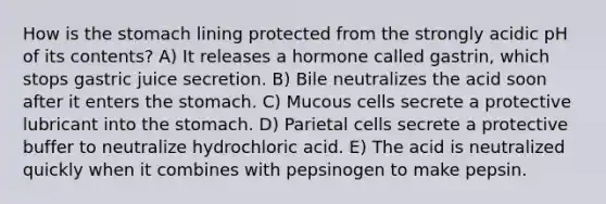 How is the stomach lining protected from the strongly acidic pH of its contents? A) It releases a hormone called gastrin, which stops gastric juice secretion. B) Bile neutralizes the acid soon after it enters the stomach. C) Mucous cells secrete a protective lubricant into the stomach. D) Parietal cells secrete a protective buffer to neutralize hydrochloric acid. E) The acid is neutralized quickly when it combines with pepsinogen to make pepsin.