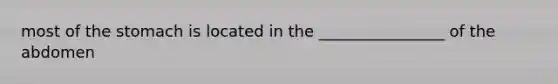 most of the stomach is located in the ________________ of the abdomen