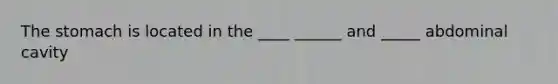 The stomach is located in the ____ ______ and _____ abdominal cavity