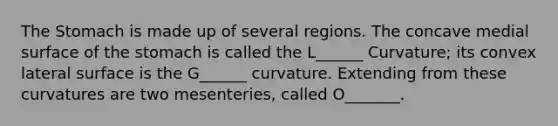 The Stomach is made up of several regions. The concave medial surface of the stomach is called the L______ Curvature; its convex lateral surface is the G______ curvature. Extending from these curvatures are two mesenteries, called O_______.